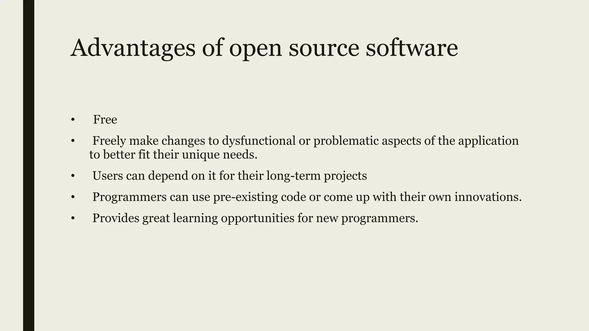 Advantages of open source software
• Free
• Freely make changes to dysfunctional or problematic aspects of the application
to better fit their unique needs.
• Users can depend on it for their long-term projects
• Programmers can use pre-existing code or come up with their own innovations.
• Provides great learning opportunities for new programmers.
 