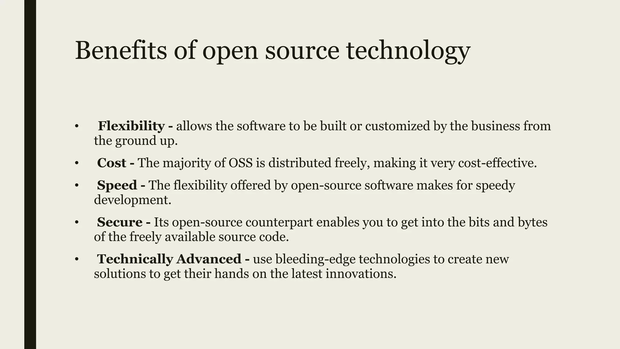 Benefits of open source technology
• Flexibility - allows the software to be built or customized by the business from
the ground up.
• Cost - The majority of OSS is distributed freely, making it very cost-effective.
• Speed - The flexibility offered by open-source software makes for speedy
development.
• Secure - Its open-source counterpart enables you to get into the bits and bytes
of the freely available source code.
• Technically Advanced - use bleeding-edge technologies to create new
solutions to get their hands on the latest innovations.
 