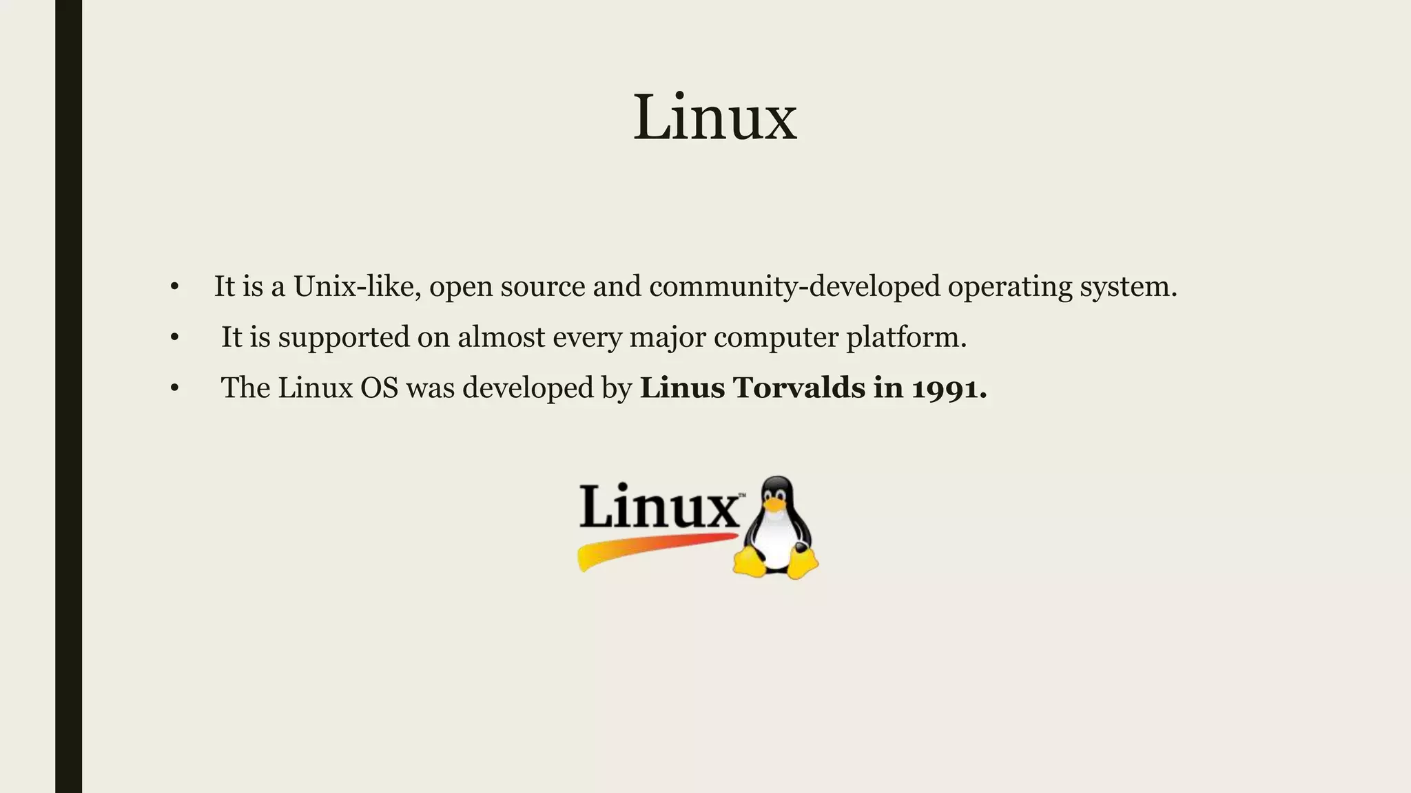 Linux
• It is a Unix-like, open source and community-developed operating system.
• It is supported on almost every major computer platform.
• The Linux OS was developed by Linus Torvalds in 1991.
 