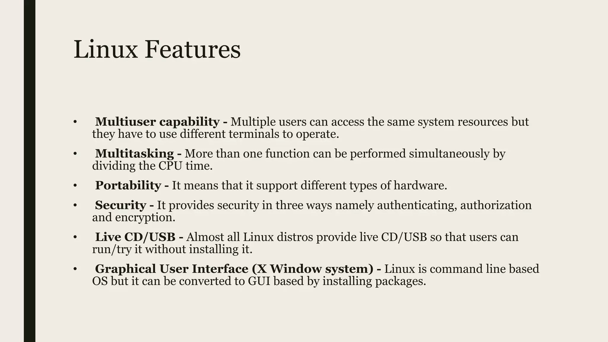 Linux Features
• Multiuser capability - Multiple users can access the same system resources but
they have to use different terminals to operate.
• Multitasking - More than one function can be performed simultaneously by
dividing the CPU time.
• Portability - It means that it support different types of hardware.
• Security - It provides security in three ways namely authenticating, authorization
and encryption.
• Live CD/USB - Almost all Linux distros provide live CD/USB so that users can
run/try it without installing it.
• Graphical User Interface (X Window system) - Linux is command line based
OS but it can be converted to GUI based by installing packages.
 