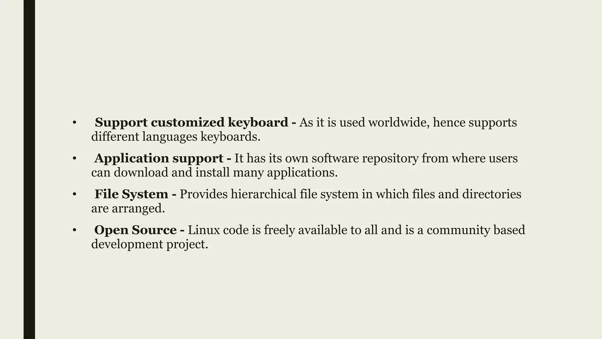 • Support customized keyboard - As it is used worldwide, hence supports
different languages keyboards.
• Application support - It has its own software repository from where users
can download and install many applications.
• File System - Provides hierarchical file system in which files and directories
are arranged.
• Open Source - Linux code is freely available to all and is a community based
development project.
 