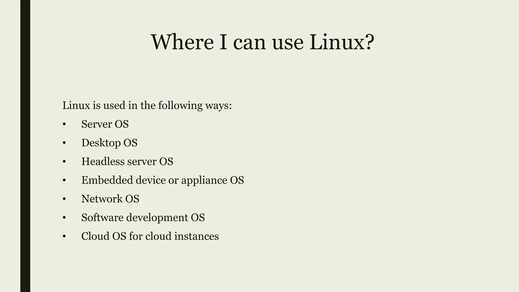 Where I can use Linux?
Linux is used in the following ways:
• Server OS
• Desktop OS
• Headless server OS
• Embedded device or appliance OS
• Network OS
• Software development OS
• Cloud OS for cloud instances
 