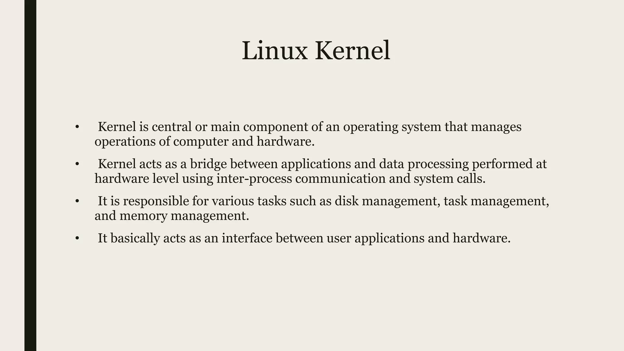 Linux Kernel
• Kernel is central or main component of an operating system that manages
operations of computer and hardware.
• Kernel acts as a bridge between applications and data processing performed at
hardware level using inter-process communication and system calls.
• It is responsible for various tasks such as disk management, task management,
and memory management.
• It basically acts as an interface between user applications and hardware.
 