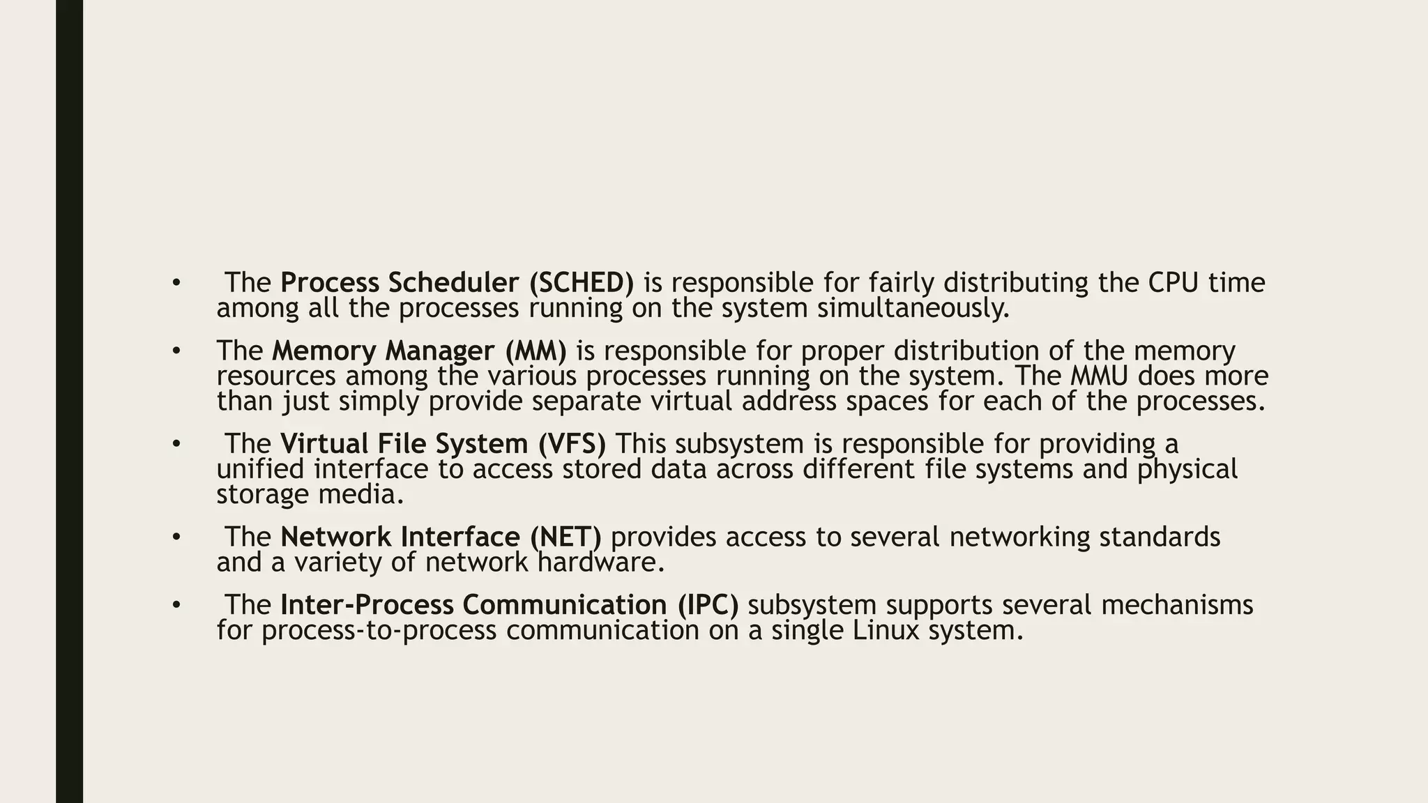 • The Process Scheduler (SCHED) is responsible for fairly distributing the CPU time
among all the processes running on the system simultaneously.
• The Memory Manager (MM) is responsible for proper distribution of the memory
resources among the various processes running on the system. The MMU does more
than just simply provide separate virtual address spaces for each of the processes.
• The Virtual File System (VFS) This subsystem is responsible for providing a
unified interface to access stored data across different file systems and physical
storage media.
• The Network Interface (NET) provides access to several networking standards
and a variety of network hardware.
• The Inter-Process Communication (IPC) subsystem supports several mechanisms
for process-to-process communication on a single Linux system.
 