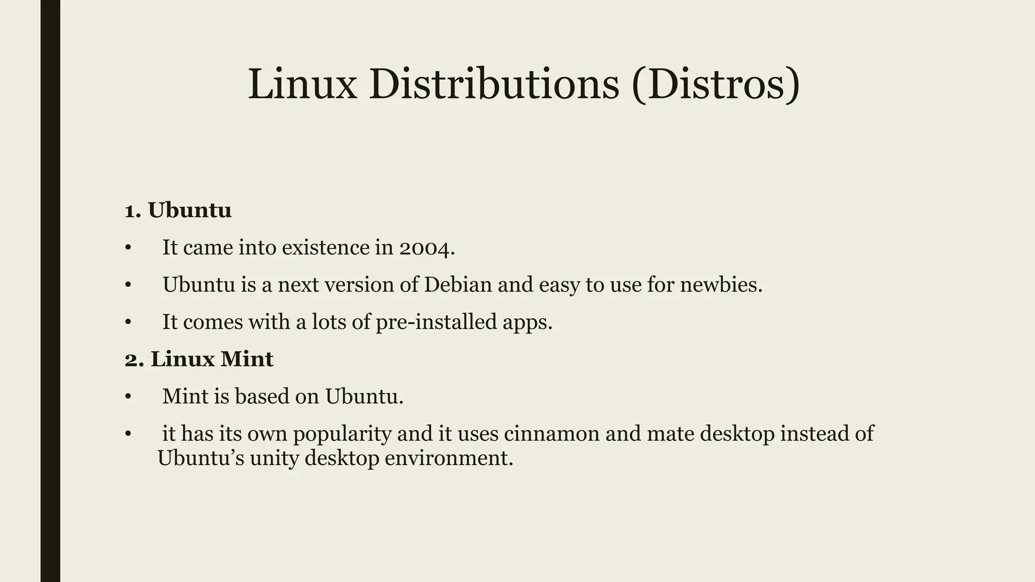 Linux Distributions (Distros)
1. Ubuntu
• It came into existence in 2004.
• Ubuntu is a next version of Debian and easy to use for newbies.
• It comes with a lots of pre-installed apps.
2. Linux Mint
• Mint is based on Ubuntu.
• it has its own popularity and it uses cinnamon and mate desktop instead of
Ubuntu’s unity desktop environment.
 