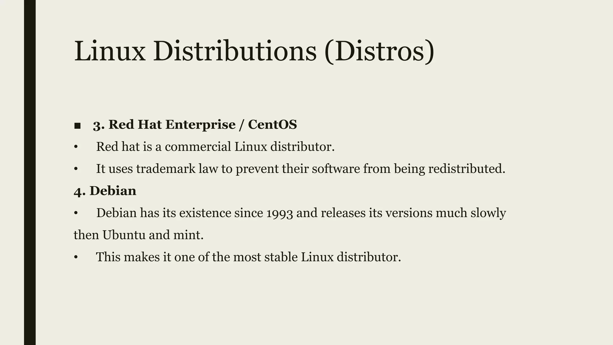 Linux Distributions (Distros)
■ 3. Red Hat Enterprise / CentOS
• Red hat is a commercial Linux distributor.
• It uses trademark law to prevent their software from being redistributed.
4. Debian
• Debian has its existence since 1993 and releases its versions much slowly
then Ubuntu and mint.
• This makes it one of the most stable Linux distributor.
 