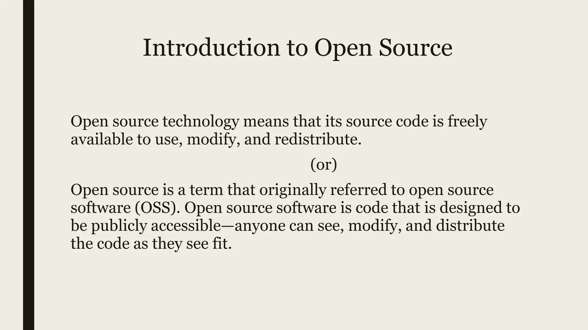 Introduction to Open Source
Open source technology means that its source code is freely
available to use, modify, and redistribute.
(or)
Open source is a term that originally referred to open source
software (OSS). Open source software is code that is designed to
be publicly accessible—anyone can see, modify, and distribute
the code as they see fit.
 
