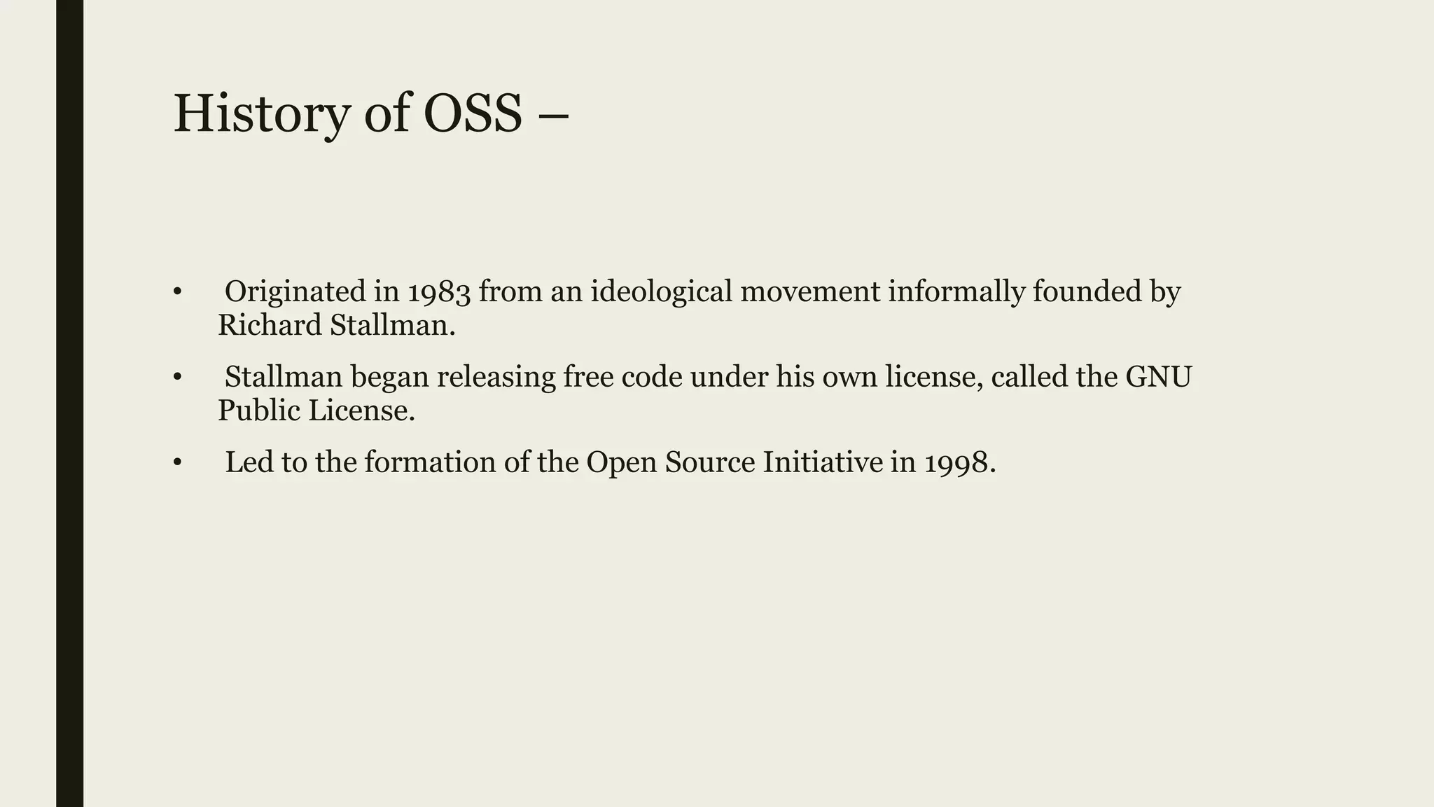 History of OSS –
• Originated in 1983 from an ideological movement informally founded by
Richard Stallman.
• Stallman began releasing free code under his own license, called the GNU
Public License.
• Led to the formation of the Open Source Initiative in 1998.
 