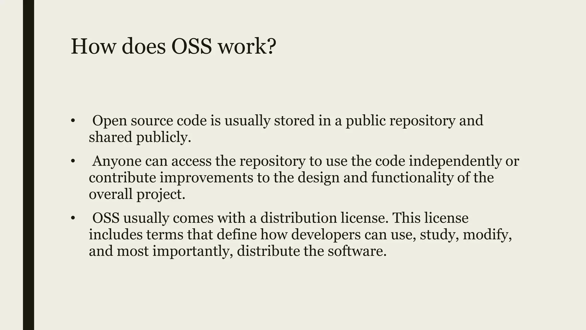 How does OSS work?
• Open source code is usually stored in a public repository and
shared publicly.
• Anyone can access the repository to use the code independently or
contribute improvements to the design and functionality of the
overall project.
• OSS usually comes with a distribution license. This license
includes terms that define how developers can use, study, modify,
and most importantly, distribute the software.
 