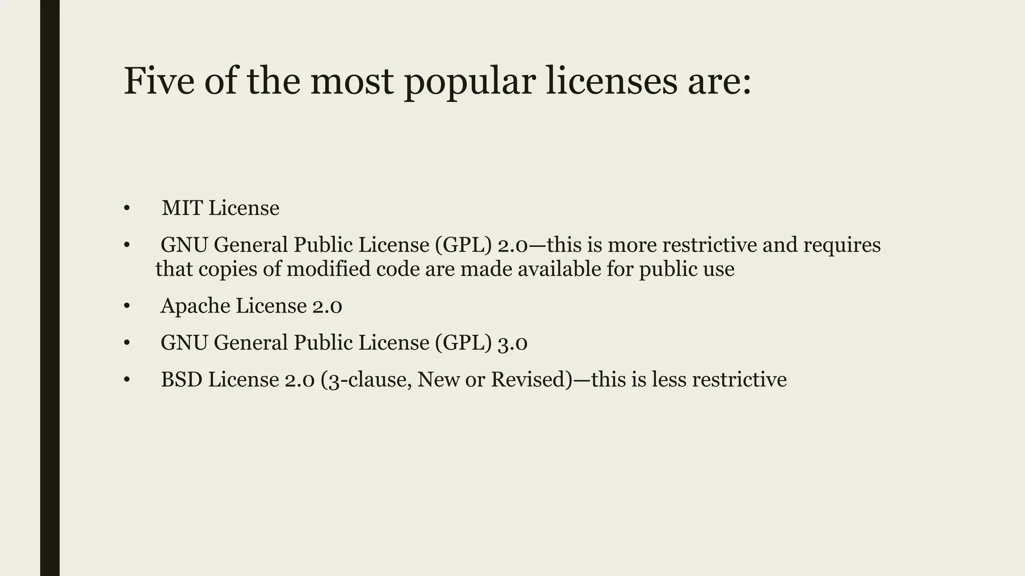 Five of the most popular licenses are:
• MIT License
• GNU General Public License (GPL) 2.0—this is more restrictive and requires
that copies of modified code are made available for public use
• Apache License 2.0
• GNU General Public License (GPL) 3.0
• BSD License 2.0 (3-clause, New or Revised)—this is less restrictive
 