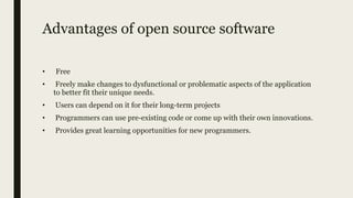 Advantages of open source software
• Free
• Freely make changes to dysfunctional or problematic aspects of the application
to better fit their unique needs.
• Users can depend on it for their long-term projects
• Programmers can use pre-existing code or come up with their own innovations.
• Provides great learning opportunities for new programmers.
 