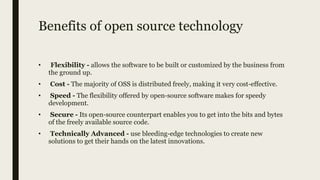 Benefits of open source technology
• Flexibility - allows the software to be built or customized by the business from
the ground up.
• Cost - The majority of OSS is distributed freely, making it very cost-effective.
• Speed - The flexibility offered by open-source software makes for speedy
development.
• Secure - Its open-source counterpart enables you to get into the bits and bytes
of the freely available source code.
• Technically Advanced - use bleeding-edge technologies to create new
solutions to get their hands on the latest innovations.
 