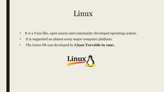 Linux
• It is a Unix-like, open source and community-developed operating system.
• It is supported on almost every major computer platform.
• The Linux OS was developed by Linus Torvalds in 1991.
 