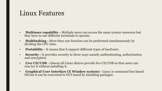 Linux Features
• Multiuser capability - Multiple users can access the same system resources but
they have to use different terminals to operate.
• Multitasking - More than one function can be performed simultaneously by
dividing the CPU time.
• Portability - It means that it support different types of hardware.
• Security - It provides security in three ways namely authenticating, authorization
and encryption.
• Live CD/USB - Almost all Linux distros provide live CD/USB so that users can
run/try it without installing it.
• Graphical User Interface (X Window system) - Linux is command line based
OS but it can be converted to GUI based by installing packages.
 