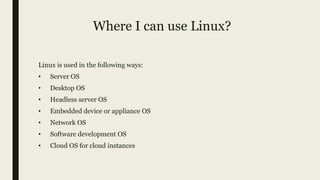 Where I can use Linux?
Linux is used in the following ways:
• Server OS
• Desktop OS
• Headless server OS
• Embedded device or appliance OS
• Network OS
• Software development OS
• Cloud OS for cloud instances
 
