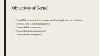 Objectives of Kernel :
• To establish communication between user level application and hardware.
• To decide state of incoming processes.
• To control disk management.
• To control memory management.
• To control task management.
 