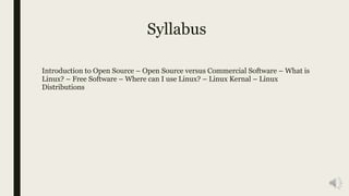 Syllabus
Introduction to Open Source – Open Source versus Commercial Software – What is
Linux? – Free Software – Where can I use Linux? – Linux Kernal – Linux
Distributions
 