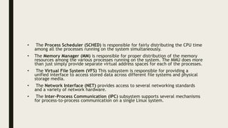 • The Process Scheduler (SCHED) is responsible for fairly distributing the CPU time
among all the processes running on the system simultaneously.
• The Memory Manager (MM) is responsible for proper distribution of the memory
resources among the various processes running on the system. The MMU does more
than just simply provide separate virtual address spaces for each of the processes.
• The Virtual File System (VFS) This subsystem is responsible for providing a
unified interface to access stored data across different file systems and physical
storage media.
• The Network Interface (NET) provides access to several networking standards
and a variety of network hardware.
• The Inter-Process Communication (IPC) subsystem supports several mechanisms
for process-to-process communication on a single Linux system.
 