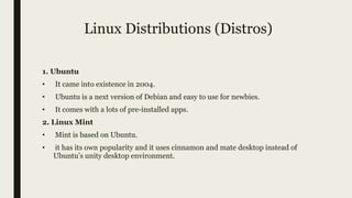 Linux Distributions (Distros)
1. Ubuntu
• It came into existence in 2004.
• Ubuntu is a next version of Debian and easy to use for newbies.
• It comes with a lots of pre-installed apps.
2. Linux Mint
• Mint is based on Ubuntu.
• it has its own popularity and it uses cinnamon and mate desktop instead of
Ubuntu’s unity desktop environment.
 