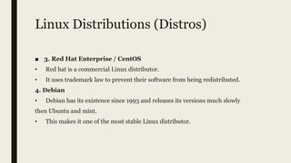 Linux Distributions (Distros)
■ 3. Red Hat Enterprise / CentOS
• Red hat is a commercial Linux distributor.
• It uses trademark law to prevent their software from being redistributed.
4. Debian
• Debian has its existence since 1993 and releases its versions much slowly
then Ubuntu and mint.
• This makes it one of the most stable Linux distributor.
 