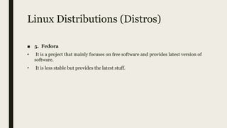 Linux Distributions (Distros)
■ 5. Fedora
• It is a project that mainly focuses on free software and provides latest version of
software.
• It is less stable but provides the latest stuff.
 