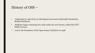 History of OSS –
• Originated in 1983 from an ideological movement informally founded by
Richard Stallman.
• Stallman began releasing free code under his own license, called the GNU
Public License.
• Led to the formation of the Open Source Initiative in 1998.
 