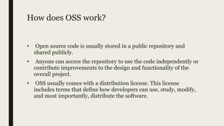 How does OSS work?
• Open source code is usually stored in a public repository and
shared publicly.
• Anyone can access the repository to use the code independently or
contribute improvements to the design and functionality of the
overall project.
• OSS usually comes with a distribution license. This license
includes terms that define how developers can use, study, modify,
and most importantly, distribute the software.
 