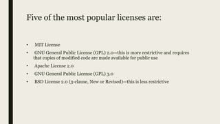Five of the most popular licenses are:
• MIT License
• GNU General Public License (GPL) 2.0—this is more restrictive and requires
that copies of modified code are made available for public use
• Apache License 2.0
• GNU General Public License (GPL) 3.0
• BSD License 2.0 (3-clause, New or Revised)—this is less restrictive
 