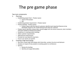 The pre game phase
Two main components
1. Planning
– Establishing project Goal – Product owner
» Vision of the project
» ROI
– Establishing product requirement – Product owner
– Product backlog – Product owner
» Product owner with the help of customers identify most important features to be
developed. Based on the market demand and value for customer
– Product owner identifies release date, overall budget and risk control measures, team members
and tools needed to develop the product
– Guidelines in creating product backlog
– Order customer requirements
– Add technical requirements
– Provide the most detail for top items
– Ensure user stories are specific
2. Creating a high level design
– Dev team creates high level design which describes product structure and behavior
– Analysis on impact of new product on existing system or architecture
– Sprint 0
» Review the backlog
» Identify and assign deliverables
 