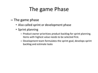 The game Phase
– The game phase
• Also called sprint or development phase
• Sprint planning
– Product owner prioritizes product backlog for sprint planning.
Items with highest value needs to be selected first.
– Development team formulates the sprint goal, develops sprint
backlog and estimate tasks
 