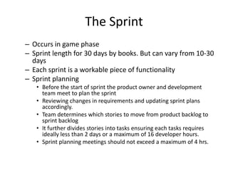 The Sprint
– Occurs in game phase
– Sprint length for 30 days by books. But can vary from 10-30
days
– Each sprint is a workable piece of functionality
– Sprint planning
• Before the start of sprint the product owner and development
team meet to plan the sprint
• Reviewing changes in requirements and updating sprint plans
accordingly.
• Team determines which stories to move from product backlog to
sprint backlog
• It further divides stories into tasks ensuring each tasks requires
ideally less than 2 days or a maximum of 16 developer hours.
• Sprint planning meetings should not exceed a maximum of 4 hrs.
 