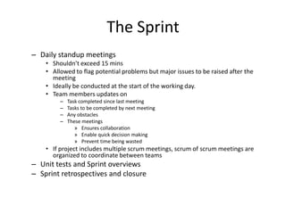The Sprint
– Daily standup meetings
• Shouldn’t exceed 15 mins
• Allowed to flag potential problems but major issues to be raised after the
meeting
• Ideally be conducted at the start of the working day.
• Team members updates on
– Task completed since last meeting
– Tasks to be completed by next meeting
– Any obstacles
– These meetings
» Ensures collaboration
» Enable quick decision making
» Prevent time being wasted
• If project includes multiple scrum meetings, scrum of scrum meetings are
organized to coordinate between teams
– Unit tests and Sprint overviews
– Sprint retrospectives and closure
 