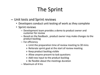 The Sprint
– Unit tests and Sprint reviews
• Developers conduct unit testing of work as they complete
• Sprint reviews
– Development team provides a demo to product owner and
customer for review
– Based on the feedback , product owner may make changes to the
product backlog
– For efficiency
» Limit the preparation time of review meeting to 30 mins
» Reiterate sprint goal at the start of review meeting
» Keep product backlog visible
» Allow anyone present to task questions
» Add new input to the product backlog
» Be flexible about the meetings duration
– Maximum of 4 hrs
 