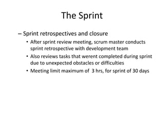 The Sprint
– Sprint retrospectives and closure
• After sprint review meeting, scrum master conducts
sprint retrospective with development team
• Also reviews tasks that werent completed during sprint
due to unexpected obstacles or difficulties
• Meeting limit maximum of 3 hrs, for sprint of 30 days
 