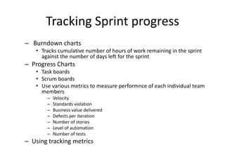 Tracking Sprint progress
– Burndown charts
• Tracks cumulative number of hours of work remaining in the sprint
against the number of days left for the sprint
– Progress Charts
• Task boards
• Scrum boards
• Use various metrics to measure performnce of each individual team
members
– Velocity
– Standards violation
– Business value delivered
– Defects per iteration
– Number of stories
– Level of automation
– Number of tests
– Using tracking metrics
 