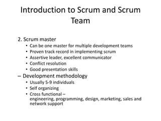 Introduction to Scrum and Scrum
Team
2. Scrum master
• Can be one master for multiple development teams
• Proven track record in implementing scrum
• Assertive leader, excellent communicator
• Conflict resolution
• Good presentation skills
– Development methodology
• Usually 5-9 individuals
• Self organizing
• Cross functional –
engineering, programming, design, marketing, sales and
network support
 