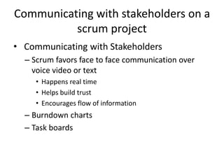 Communicating with stakeholders on a
scrum project
• Communicating with Stakeholders
– Scrum favors face to face communication over
voice video or text
• Happens real time
• Helps build trust
• Encourages flow of information
– Burndown charts
– Task boards
 