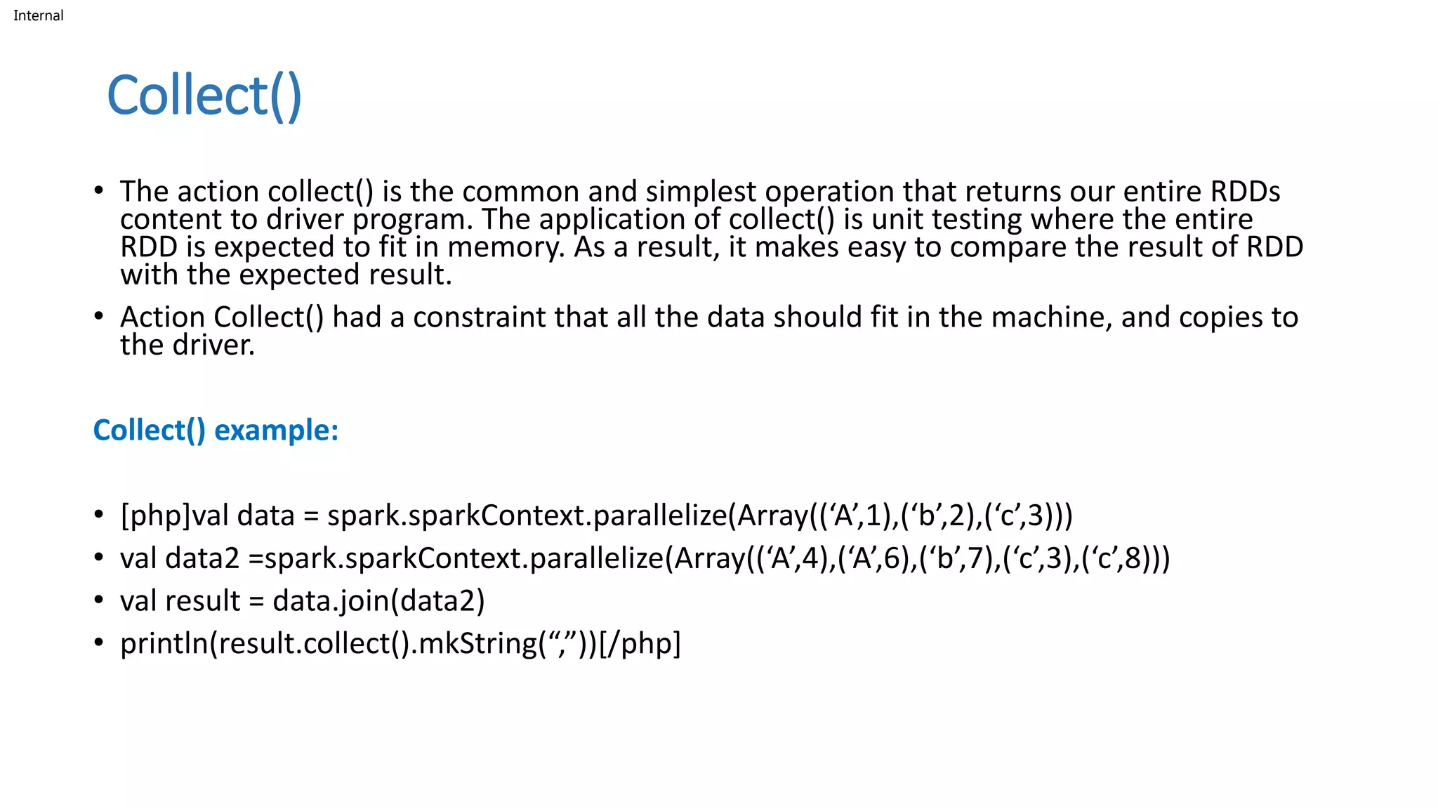 Internal
Collect()
• The action collect() is the common and simplest operation that returns our entire RDDs
content to driver program. The application of collect() is unit testing where the entire
RDD is expected to fit in memory. As a result, it makes easy to compare the result of RDD
with the expected result.
• Action Collect() had a constraint that all the data should fit in the machine, and copies to
the driver.
Collect() example:
• [php]val data = spark.sparkContext.parallelize(Array((‘A’,1),(‘b’,2),(‘c’,3)))
• val data2 =spark.sparkContext.parallelize(Array((‘A’,4),(‘A’,6),(‘b’,7),(‘c’,3),(‘c’,8)))
• val result = data.join(data2)
• println(result.collect().mkString(“,”))[/php]
 