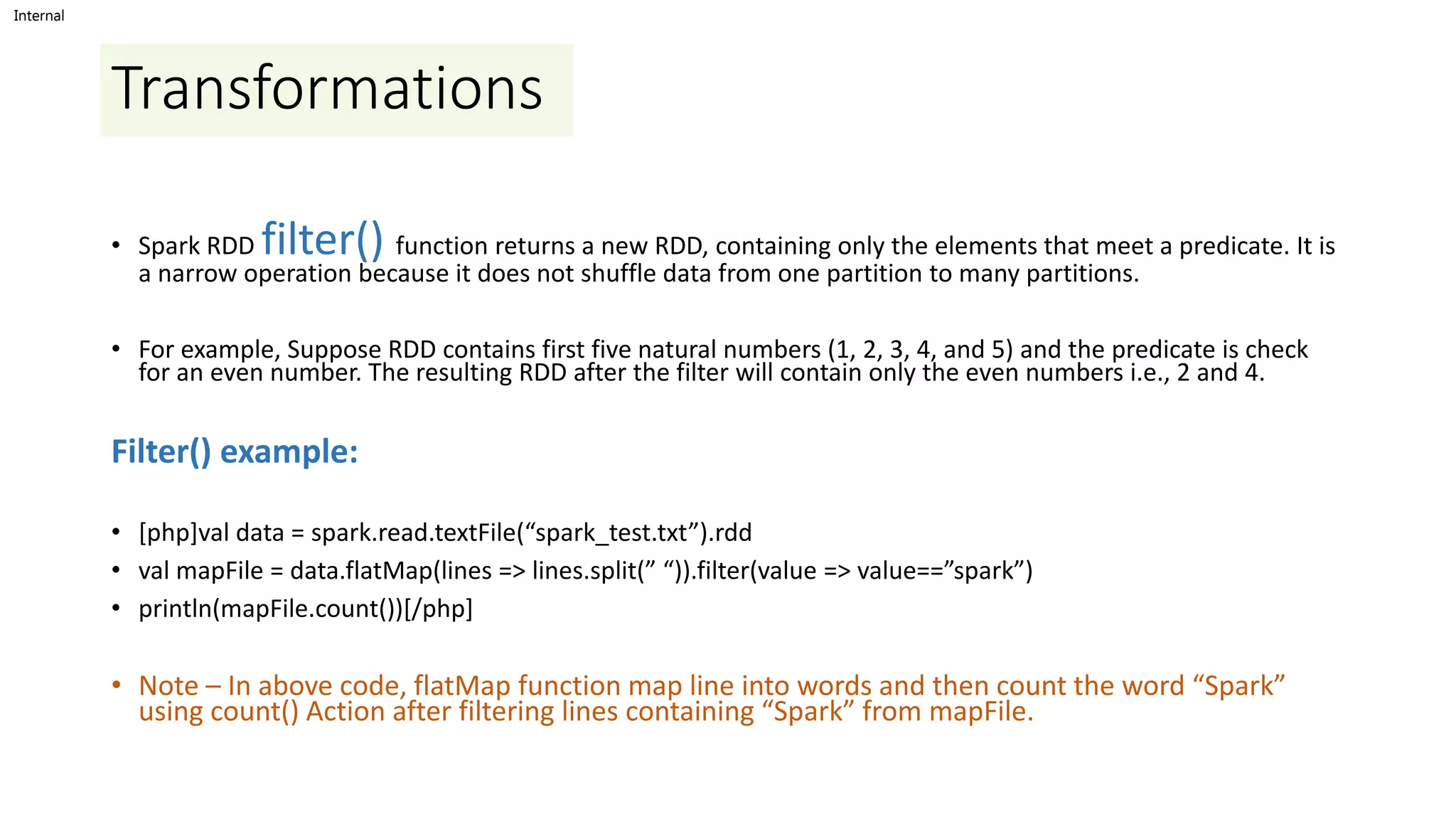 Internal
Transformations
• Spark RDD filter() function returns a new RDD, containing only the elements that meet a predicate. It is
a narrow operation because it does not shuffle data from one partition to many partitions.
• For example, Suppose RDD contains first five natural numbers (1, 2, 3, 4, and 5) and the predicate is check
for an even number. The resulting RDD after the filter will contain only the even numbers i.e., 2 and 4.
Filter() example:
• [php]val data = spark.read.textFile(“spark_test.txt”).rdd
• val mapFile = data.flatMap(lines => lines.split(” “)).filter(value => value==”spark”)
• println(mapFile.count())[/php]
• Note – In above code, flatMap function map line into words and then count the word “Spark”
using count() Action after filtering lines containing “Spark” from mapFile.
 