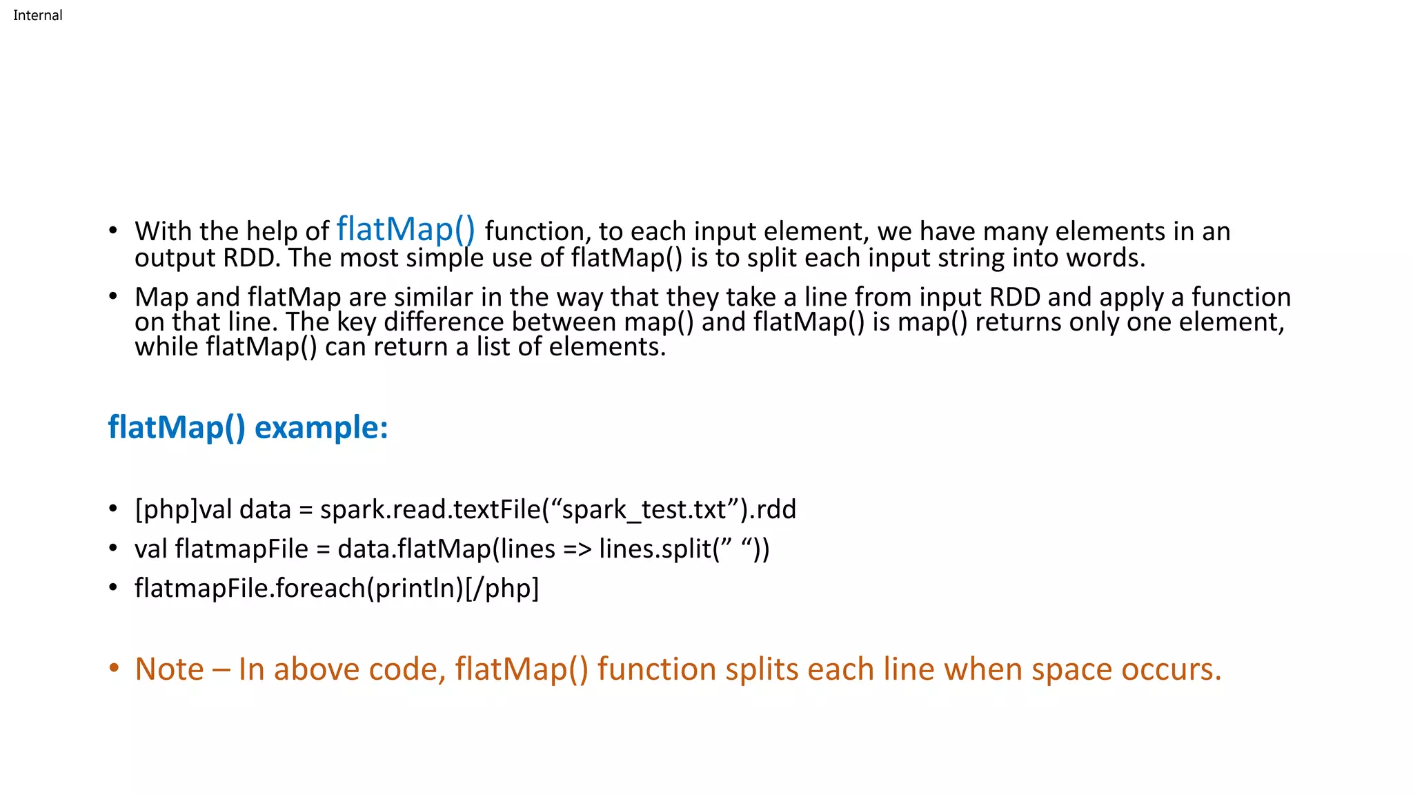 Internal
• With the help of flatMap() function, to each input element, we have many elements in an
output RDD. The most simple use of flatMap() is to split each input string into words.
• Map and flatMap are similar in the way that they take a line from input RDD and apply a function
on that line. The key difference between map() and flatMap() is map() returns only one element,
while flatMap() can return a list of elements.
flatMap() example:
• [php]val data = spark.read.textFile(“spark_test.txt”).rdd
• val flatmapFile = data.flatMap(lines => lines.split(” “))
• flatmapFile.foreach(println)[/php]
• Note – In above code, flatMap() function splits each line when space occurs.
 