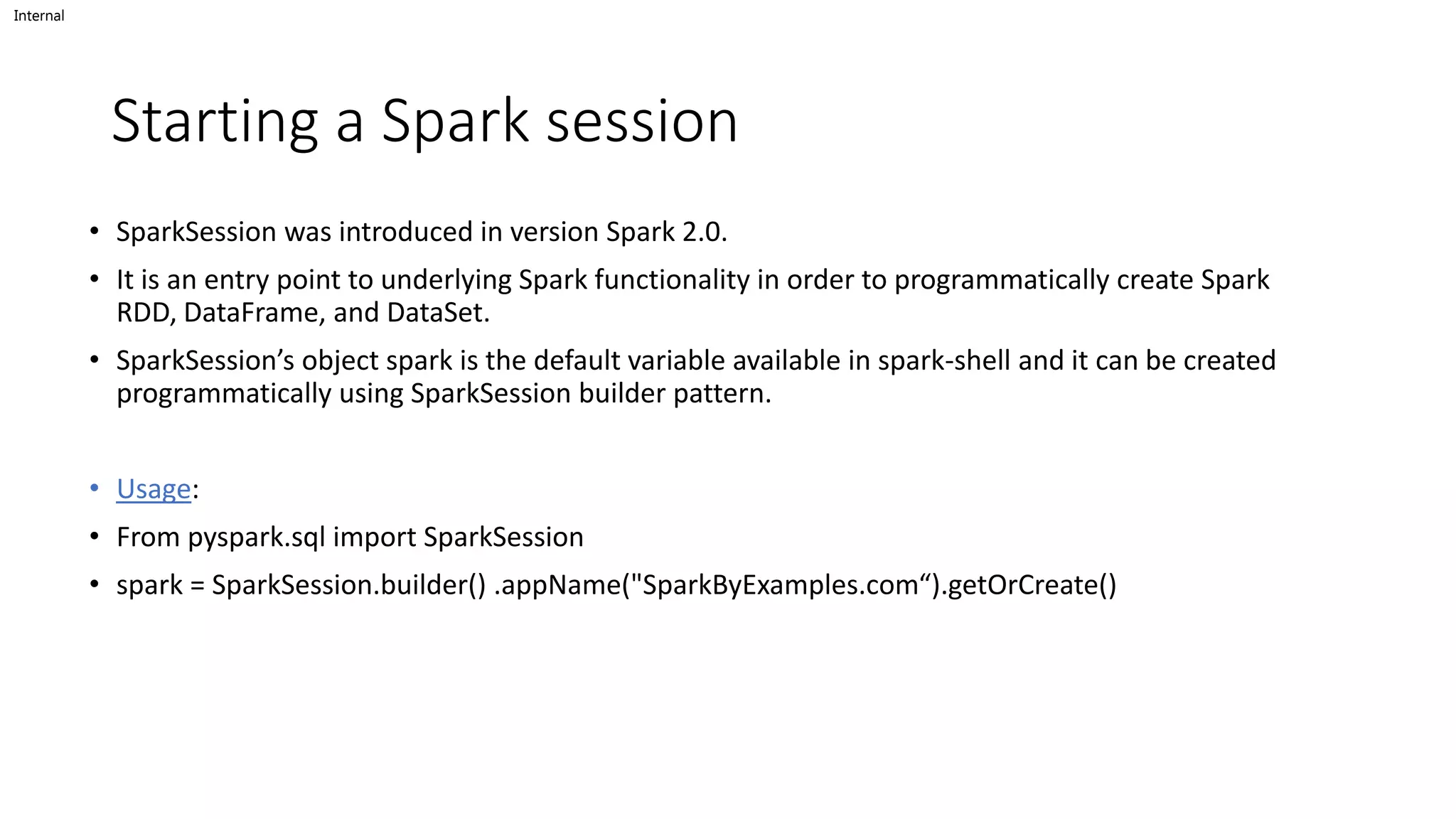 Internal
Starting a Spark session
• SparkSession was introduced in version Spark 2.0.
• It is an entry point to underlying Spark functionality in order to programmatically create Spark
RDD, DataFrame, and DataSet.
• SparkSession’s object spark is the default variable available in spark-shell and it can be created
programmatically using SparkSession builder pattern.
• Usage:
• From pyspark.sql import SparkSession
• spark = SparkSession.builder() .appName("SparkByExamples.com“).getOrCreate()
 