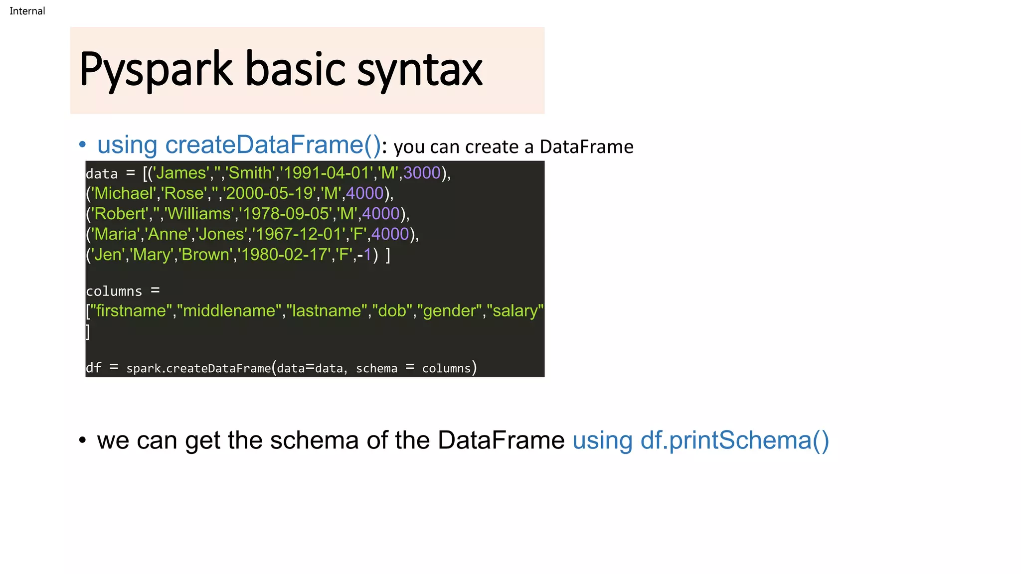Internal
Pyspark basic syntax
• using createDataFrame(): you can create a DataFrame
• we can get the schema of the DataFrame using df.printSchema()
data = [('James','','Smith','1991-04-01','M',3000),
('Michael','Rose','','2000-05-19','M',4000),
('Robert','','Williams','1978-09-05','M',4000),
('Maria','Anne','Jones','1967-12-01','F',4000),
('Jen','Mary','Brown','1980-02-17','F',-1) ]
columns =
["firstname","middlename","lastname","dob","gender","salary"
]
df = spark.createDataFrame(data=data, schema = columns)
 