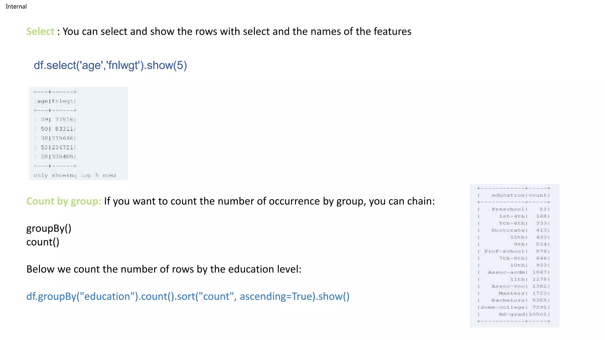 Internal
df.select('age','fnlwgt').show(5)
Select : You can select and show the rows with select and the names of the features
Count by group: If you want to count the number of occurrence by group, you can chain:
groupBy()
count()
Below we count the number of rows by the education level:
df.groupBy("education").count().sort("count", ascending=True).show()
 