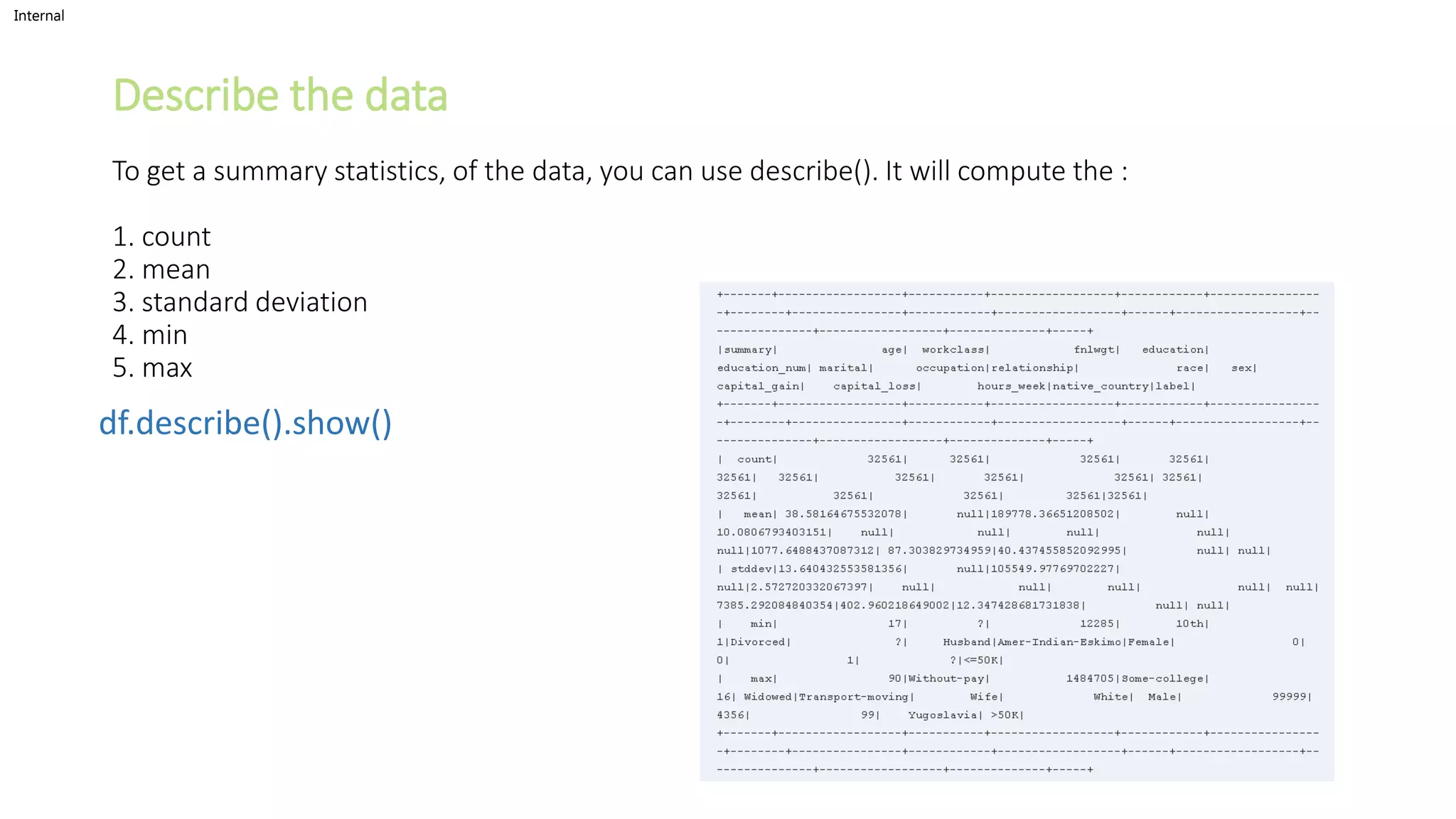 Internal
Describe the data
To get a summary statistics, of the data, you can use describe(). It will compute the :
1. count
2. mean
3. standard deviation
4. min
5. max
df.describe().show()
 