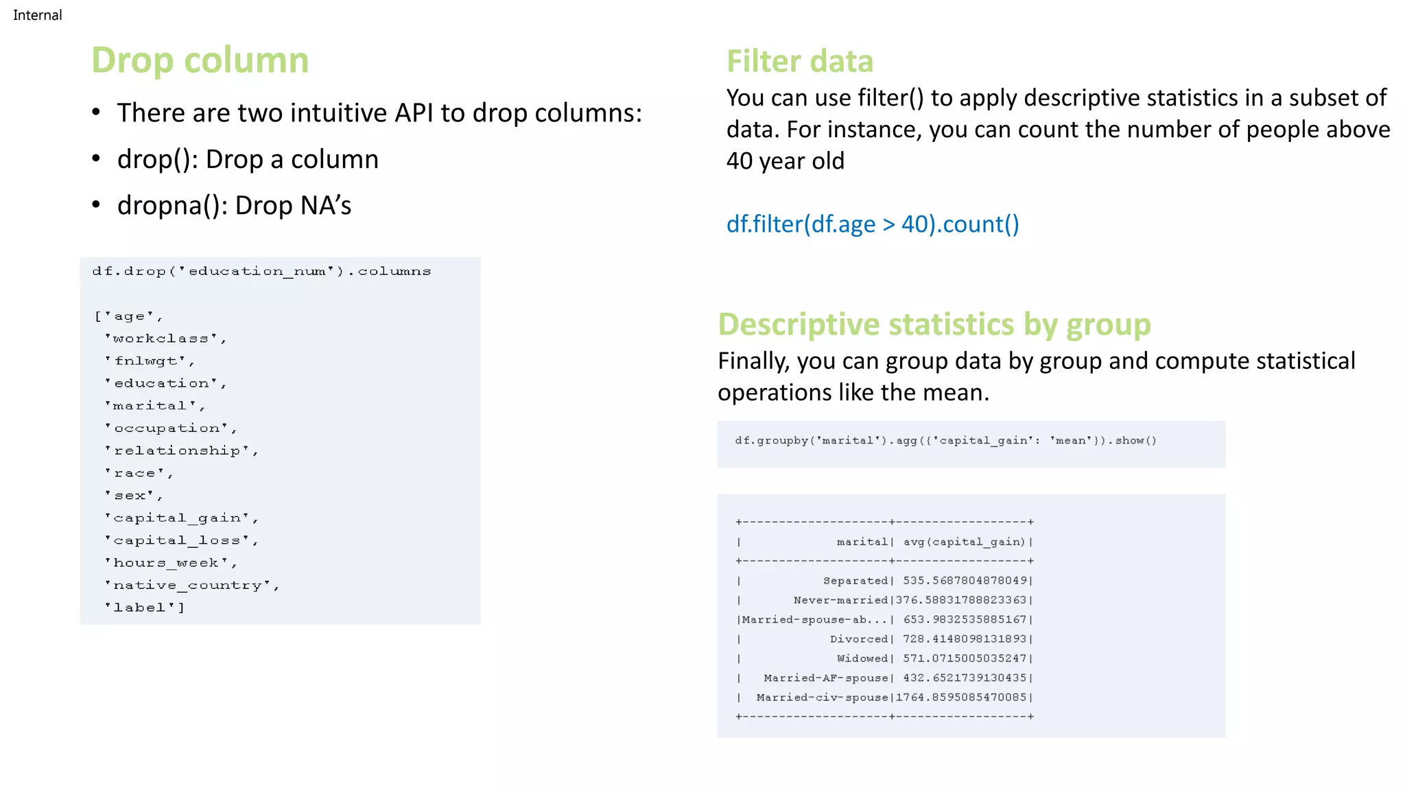 Internal
Drop column
• There are two intuitive API to drop columns:
• drop(): Drop a column
• dropna(): Drop NA’s
Filter data
You can use filter() to apply descriptive statistics in a subset of
data. For instance, you can count the number of people above
40 year old
df.filter(df.age > 40).count()
Descriptive statistics by group
Finally, you can group data by group and compute statistical
operations like the mean.
 