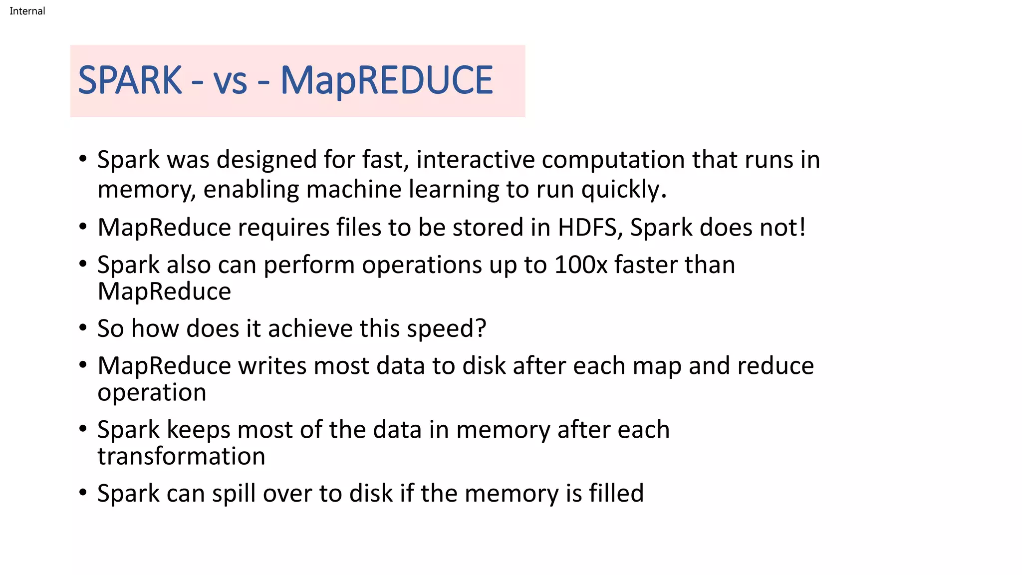 Internal
SPARK - vs - MapREDUCE
• Spark was designed for fast, interactive computation that runs in
memory, enabling machine learning to run quickly.
• MapReduce requires files to be stored in HDFS, Spark does not!
• Spark also can perform operations up to 100x faster than
MapReduce
• So how does it achieve this speed?
• MapReduce writes most data to disk after each map and reduce
operation
• Spark keeps most of the data in memory after each
transformation
• Spark can spill over to disk if the memory is filled
 