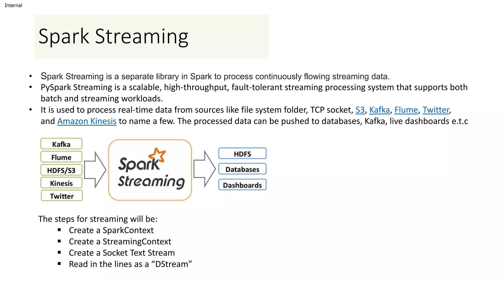 Internal
Spark Streaming
• Spark Streaming is a separate library in Spark to process continuously flowing streaming data.
• PySpark Streaming is a scalable, high-throughput, fault-tolerant streaming processing system that supports both
batch and streaming workloads.
• It is used to process real-time data from sources like file system folder, TCP socket, S3, Kafka, Flume, Twitter,
and Amazon Kinesis to name a few. The processed data can be pushed to databases, Kafka, live dashboards e.t.c
The steps for streaming will be:
 Create a SparkContext
 Create a StreamingContext
 Create a Socket Text Stream
 Read in the lines as a “DStream”
 