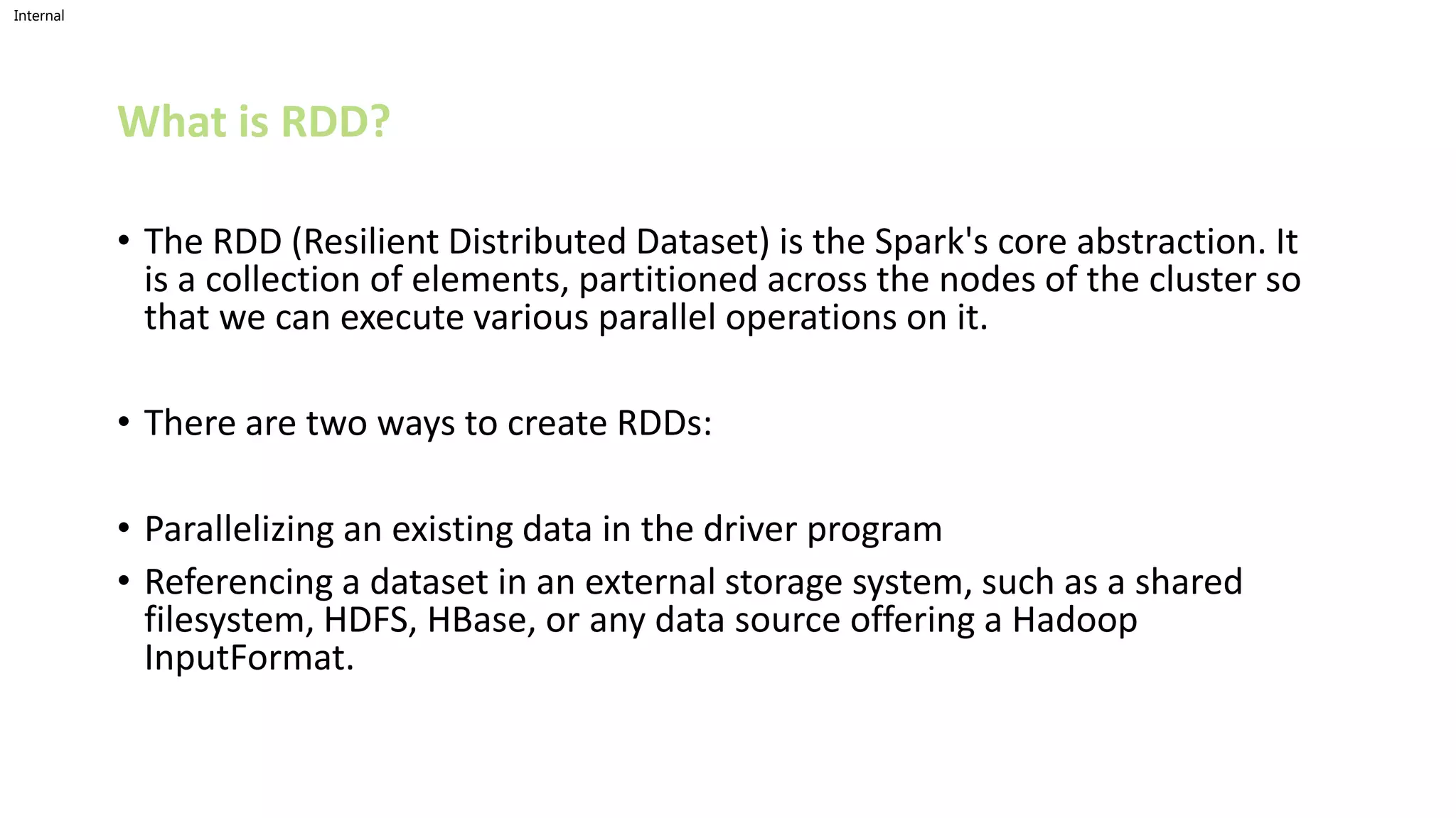 Internal
What is RDD?
• The RDD (Resilient Distributed Dataset) is the Spark's core abstraction. It
is a collection of elements, partitioned across the nodes of the cluster so
that we can execute various parallel operations on it.
• There are two ways to create RDDs:
• Parallelizing an existing data in the driver program
• Referencing a dataset in an external storage system, such as a shared
filesystem, HDFS, HBase, or any data source offering a Hadoop
InputFormat.
 
