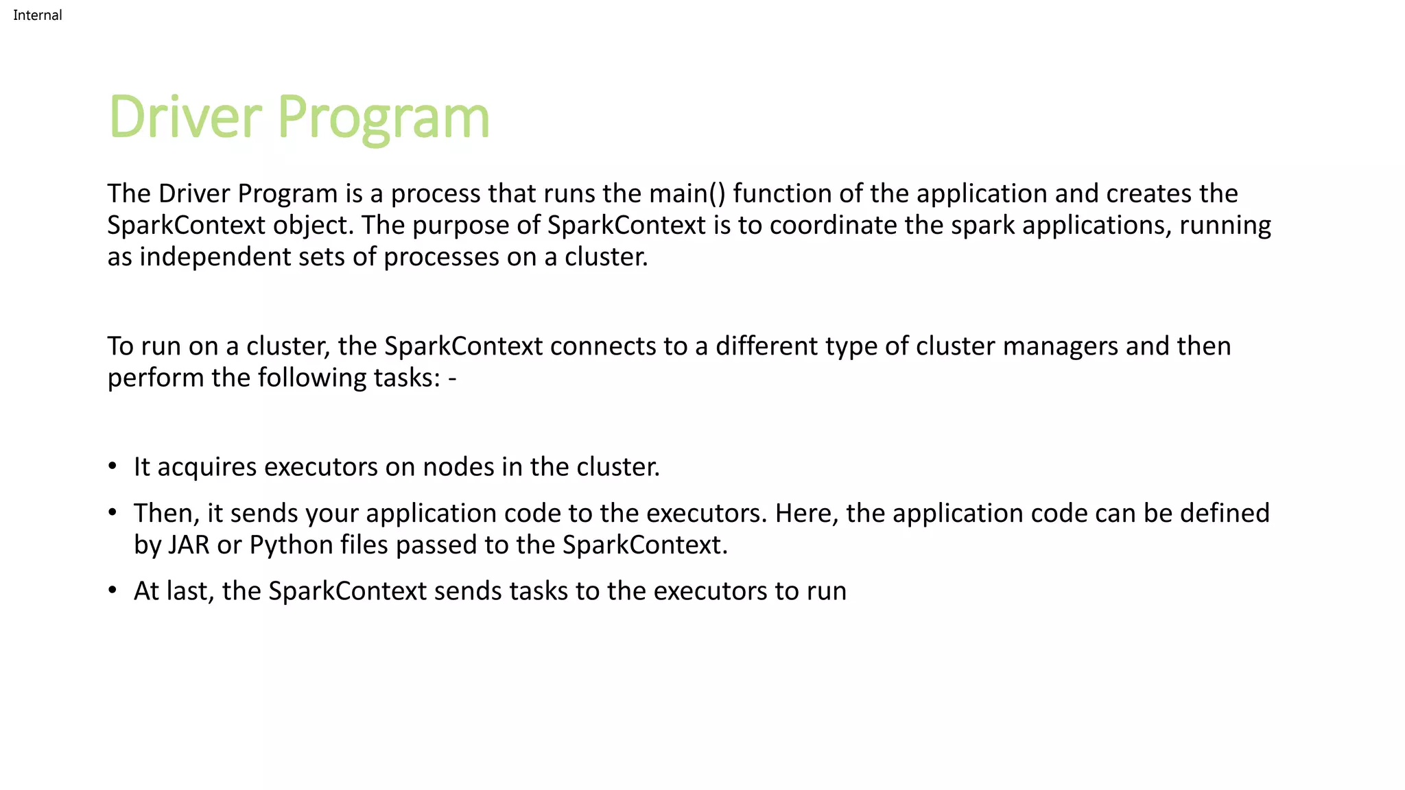 Internal
Driver Program
The Driver Program is a process that runs the main() function of the application and creates the
SparkContext object. The purpose of SparkContext is to coordinate the spark applications, running
as independent sets of processes on a cluster.
To run on a cluster, the SparkContext connects to a different type of cluster managers and then
perform the following tasks: -
• It acquires executors on nodes in the cluster.
• Then, it sends your application code to the executors. Here, the application code can be defined
by JAR or Python files passed to the SparkContext.
• At last, the SparkContext sends tasks to the executors to run
 