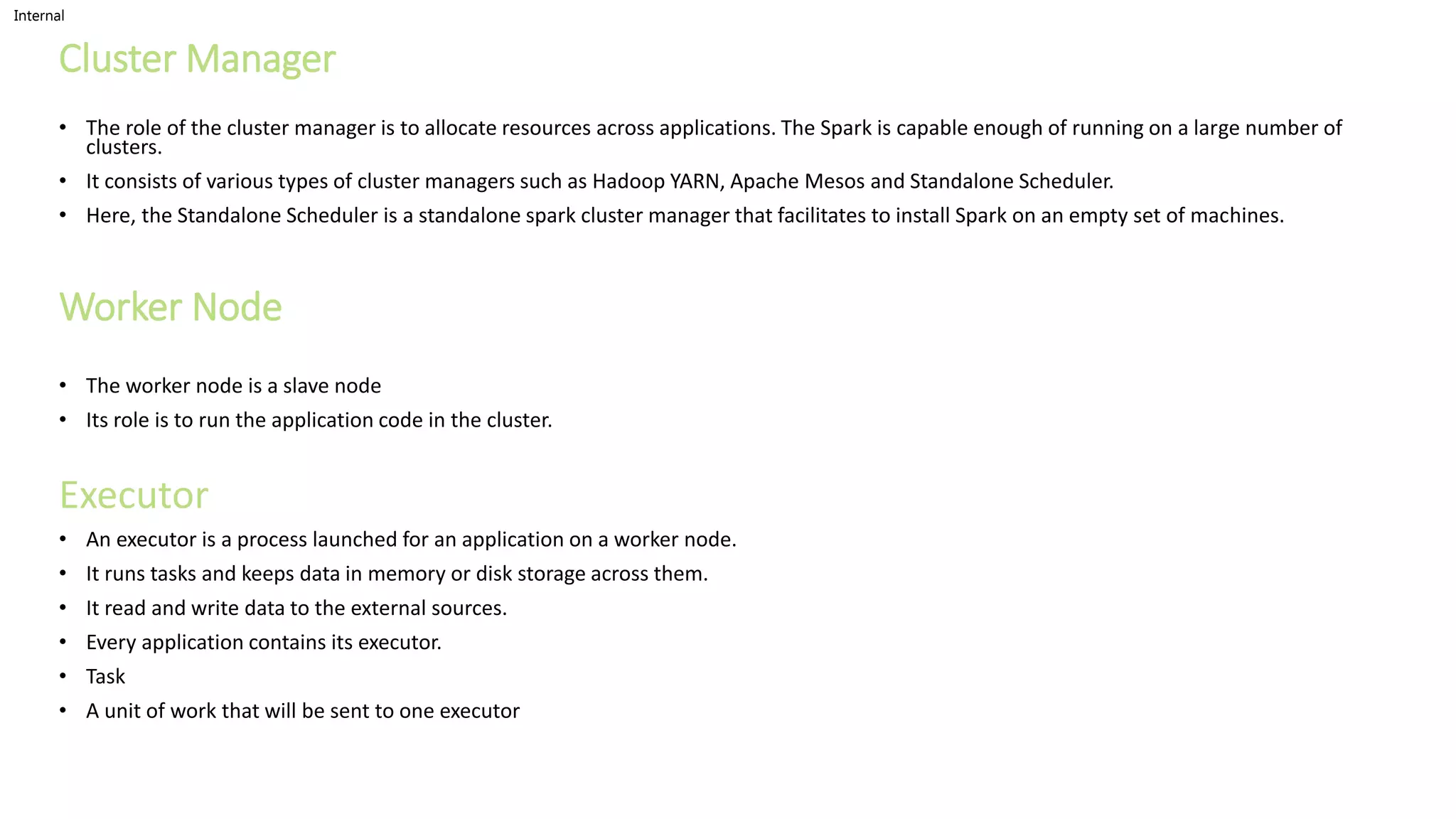 Internal
Cluster Manager
• The role of the cluster manager is to allocate resources across applications. The Spark is capable enough of running on a large number of
clusters.
• It consists of various types of cluster managers such as Hadoop YARN, Apache Mesos and Standalone Scheduler.
• Here, the Standalone Scheduler is a standalone spark cluster manager that facilitates to install Spark on an empty set of machines.
Worker Node
• The worker node is a slave node
• Its role is to run the application code in the cluster.
Executor
• An executor is a process launched for an application on a worker node.
• It runs tasks and keeps data in memory or disk storage across them.
• It read and write data to the external sources.
• Every application contains its executor.
• Task
• A unit of work that will be sent to one executor
 